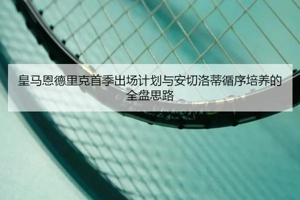 皇马恩德里克首季出场计划与安切洛蒂循序培养的全盘思路